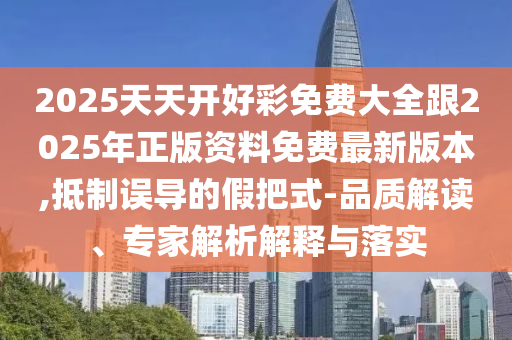 2025天天開好彩免費大全跟2025年正版資料免費最新版本,抵制誤導的假把式-品質解讀、專家解析解釋與落實