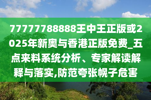 77777788888王中王正版或2025年新奧與香港正版免費(fèi)_五點(diǎn)來(lái)料系統(tǒng)分析、專(zhuān)家解讀解釋與落實(shí),防范夸張幌子危害