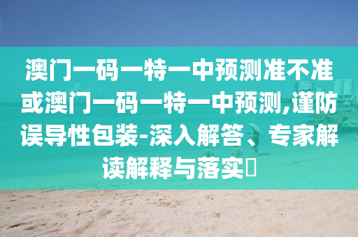 澳門一碼一特一中預(yù)測準不準或澳門一碼一特一中預(yù)測,謹防誤導(dǎo)性包裝-深入解答、專家解讀解釋與落實?