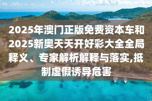 2025年澳門正版免費資本車和2025新奧天天開好彩大全全局釋義、專家解析解釋與落實,抵制虛假誘導危害