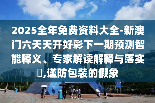 2025全年免費(fèi)資料大全-新澳門六天天開好彩下一期預(yù)測(cè)智能釋義、專家解讀解釋與落實(shí)?,謹(jǐn)防包裝的假象