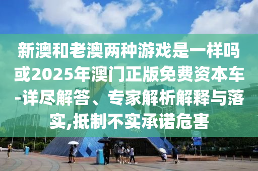 新澳和老澳兩種游戲是一樣嗎或2025年澳門正版免費資本車-詳盡解答、專家解析解釋與落實,抵制不實承諾危害