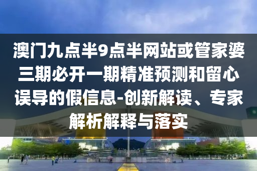 澳門九點半9點半網(wǎng)站或管家婆三期必開一期精準預(yù)測和留心誤導(dǎo)的假信息-創(chuàng)新解讀、專家解析解釋與落實