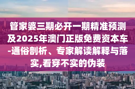 管家婆三期必開一期精準預(yù)測及2025年澳門正版免費資本車-通俗剖析、專家解讀解釋與落實,看穿不實的偽裝