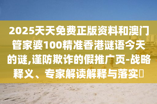 2025天天免費正版資料和澳門管家婆100精準香港謎語今天的謎,謹防欺詐的假推廣頁-戰(zhàn)略釋義、專家解讀解釋與落實?