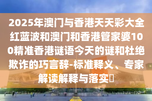 2025年澳門與香港天天彩大全紅藍波和澳門和香港管家婆100精準香港謎語今天的謎和杜絕欺詐的巧言辭-標準釋義、專家解讀解釋與落實?