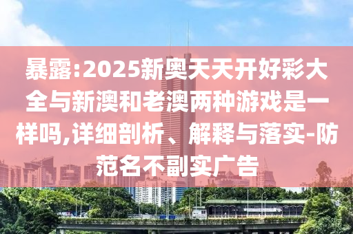 暴露:2025新奧天天開好彩大全與新澳和老澳兩種游戲是一樣嗎,詳細剖析、解釋與落實-防范名不副實廣告