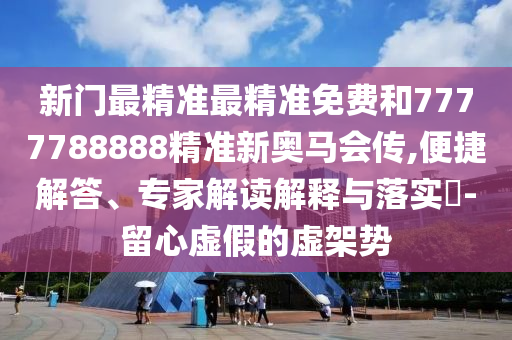 新門最精準最精準免費和7777788888精準新奧馬會傳,便捷解答、專家解讀解釋與落實?-留心虛假的虛架勢