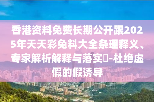 香港資料免費長期公開跟2025年天天彩免料大全條理釋義、專家解析解釋與落實?-杜絕虛假的假誘導(dǎo)
