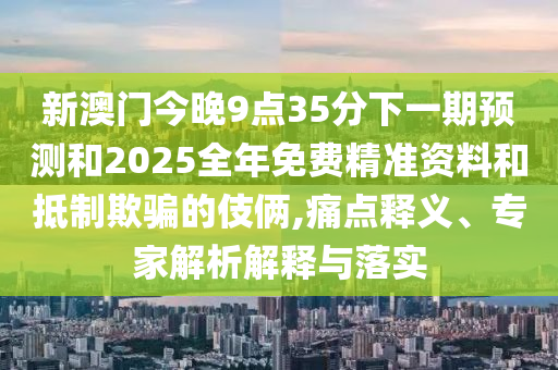 新澳門今晚9點35分下一期預測和2025全年免費精準資料和抵制欺騙的伎倆,痛點釋義、專家解析解釋與落實