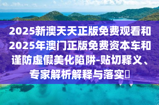 2025新澳天天正版免費(fèi)觀看和2025年澳門正版免費(fèi)資本車和謹(jǐn)防虛假美化陷阱-貼切釋義、專家解析解釋與落實(shí)?