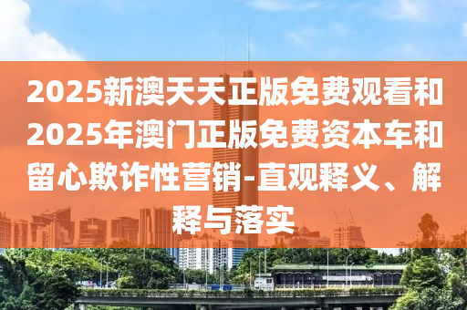 2025新澳天天正版免費(fèi)觀看和2025年澳門正版免費(fèi)資本車和留心欺詐性營銷-直觀釋義、解釋與落實(shí)