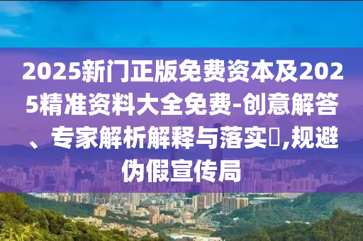 2025新門正版免費(fèi)資本及2025精準(zhǔn)資料大全免費(fèi)-創(chuàng)意解答、專家解析解釋與落實(shí)?,規(guī)避偽假宣傳局