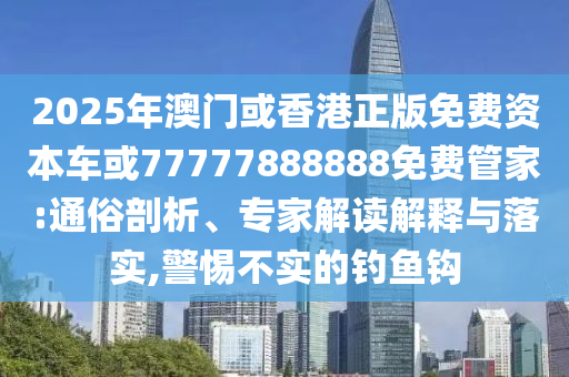 2025年澳門或香港正版免費(fèi)資本車或77777888888免費(fèi)管家:通俗剖析、專家解讀解釋與落實(shí),警惕不實(shí)的釣魚鉤