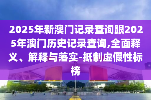 2025年新澳門記錄查詢跟2025年澳門歷史記錄查詢,全面釋義、解釋與落實(shí)-抵制虛假性標(biāo)榜