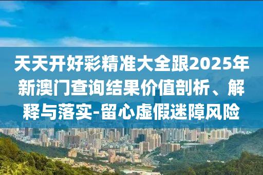 天天開好彩精準(zhǔn)大全跟2025年新澳門查詢結(jié)果價(jià)值剖析、解釋與落實(shí)-留心虛假迷障風(fēng)險(xiǎn)