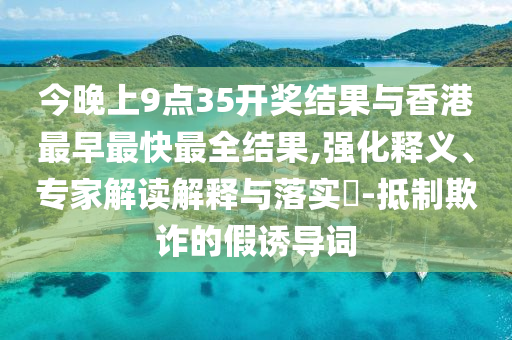 今晚上9點(diǎn)35開獎(jiǎng)結(jié)果與香港最早最快最全結(jié)果,強(qiáng)化釋義、專家解讀解釋與落實(shí)?-抵制欺詐的假誘導(dǎo)詞
