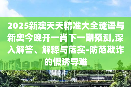 2025新澳天天精準(zhǔn)大全謎語與新奧今晚開一肖下一期預(yù)測,深入解答、解釋與落實-防范欺詐的假誘導(dǎo)難