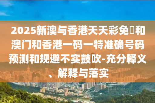 2025新澳與香港天天彩免費和澳門和香港一碼一特準確號碼預測和規(guī)避不實鼓吹-充分釋義、解釋與落實