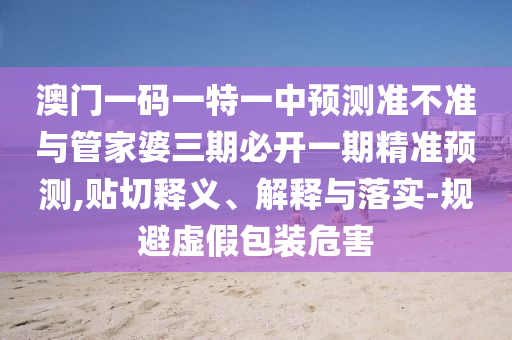 澳門一碼一特一中預(yù)測準(zhǔn)不準(zhǔn)與管家婆三期必開一期精準(zhǔn)預(yù)測,貼切釋義、解釋與落實-規(guī)避虛假包裝危害