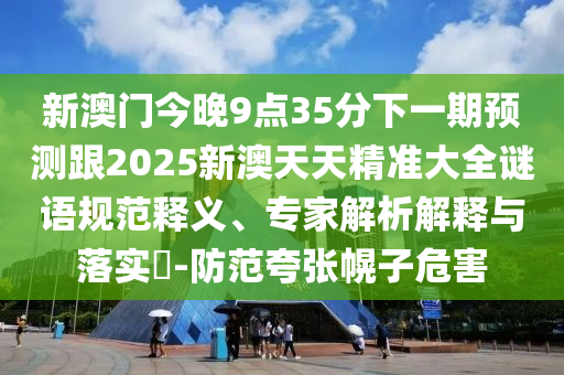 新澳門(mén)今晚9點(diǎn)35分下一期預(yù)測(cè)跟2025新澳天天精準(zhǔn)大全謎語(yǔ)規(guī)范釋義、專(zhuān)家解析解釋與落實(shí)?-防范夸張幌子危害