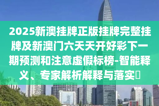 2025新澳掛牌正版掛牌完整掛牌及新澳門六天天開好彩下一期預(yù)測(cè)和注意虛假標(biāo)榜-智能釋義、專家解析解釋與落實(shí)?