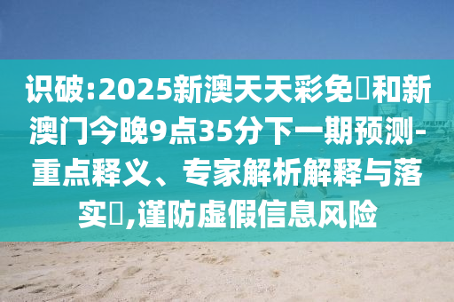 識(shí)破:2025新澳天天彩免費(fèi)和新澳門今晚9點(diǎn)35分下一期預(yù)測(cè)-重點(diǎn)釋義、專家解析解釋與落實(shí)?,謹(jǐn)防虛假信息風(fēng)險(xiǎn)