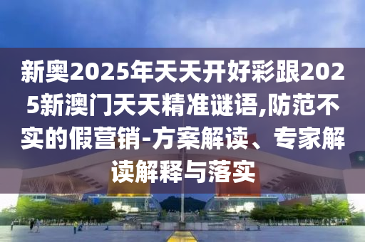 新奧2025年天天開好彩跟2025新澳門天天精準謎語,防范不實的假營銷-方案解讀、專家解讀解釋與落實