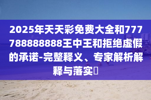 2025年天天彩免費(fèi)大全和777788888888王中王和拒絕虛假的承諾-完整釋義、專家解析解釋與落實(shí)?