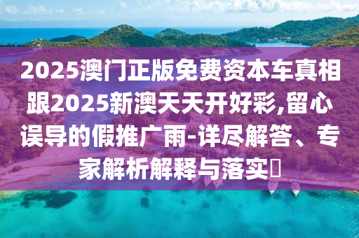 2025澳門正版免費資本車真相跟2025新澳天天開好彩,留心誤導的假推廣雨-詳盡解答、專家解析解釋與落實?