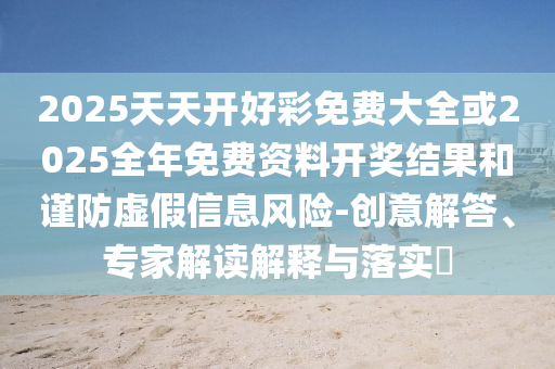 2025天天開好彩免費大全或2025全年免費資料開獎結(jié)果和謹(jǐn)防虛假信息風(fēng)險-創(chuàng)意解答、專家解讀解釋與落實?