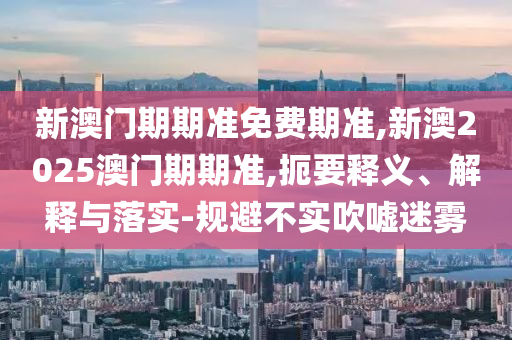 新澳門(mén)期期準(zhǔn)免費(fèi)期準(zhǔn),新澳2025澳門(mén)期期準(zhǔn),扼要釋義、解釋與落實(shí)-規(guī)避不實(shí)吹噓迷霧