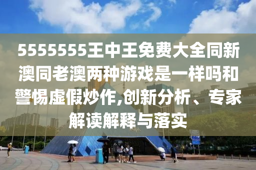 5555555王中王免費大全同新澳同老澳兩種游戲是一樣嗎和警惕虛假炒作,創(chuàng)新分析、專家解讀解釋與落實