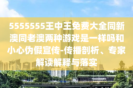 5555555王中王免費(fèi)大全同新澳同老澳兩種游戲是一樣嗎和小心偽假宣傳-傳播剖析、專(zhuān)家解讀解釋與落實(shí)
