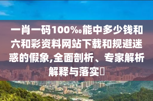 一肖一碼100‰能中多少錢和六和彩資料網(wǎng)站下載和規(guī)避迷惑的假象,全面剖析、專家解析解釋與落實(shí)?