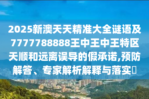 2025新澳天天精準(zhǔn)大全謎語(yǔ)及7777788888王中王中王特區(qū)天順和遠(yuǎn)離誤導(dǎo)的假承諾,預(yù)防解答、專家解析解釋與落實(shí)?