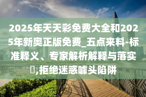2025年天天彩免費(fèi)大全和2025年新奧正版免費(fèi)_五點(diǎn)來料-標(biāo)準(zhǔn)釋義、專家解析解釋與落實(shí)?,拒絕迷惑噱頭陷阱