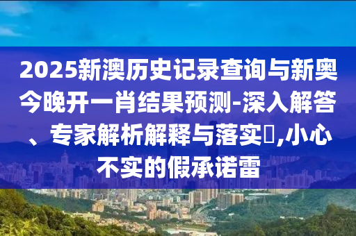 2025新澳歷史記錄查詢與新奧今晚開一肖結(jié)果預(yù)測(cè)-深入解答、專家解析解釋與落實(shí)?,小心不實(shí)的假承諾雷