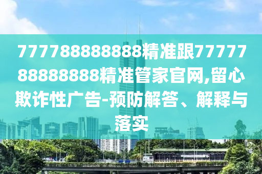 777788888888精準(zhǔn)跟7777788888888精準(zhǔn)管家官網(wǎng),留心欺詐性廣告-預(yù)防解答、解釋與落實(shí)