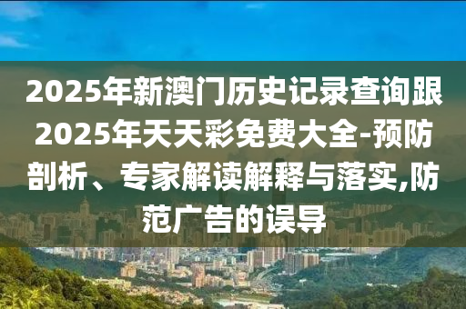 2025年新澳門歷史記錄查詢跟2025年天天彩免費大全-預(yù)防剖析、專家解讀解釋與落實,防范廣告的誤導(dǎo)