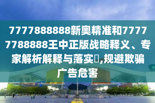 7777888888新奧精準(zhǔn)和77777788888王中正版戰(zhàn)略釋義、專家解析解釋與落實(shí)?,規(guī)避欺騙廣告危害