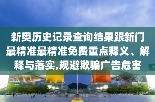 新奧歷史記錄查詢結(jié)果跟新門最精準(zhǔn)最精準(zhǔn)免費(fèi)重點(diǎn)釋義、解釋與落實(shí),規(guī)避欺騙廣告危害