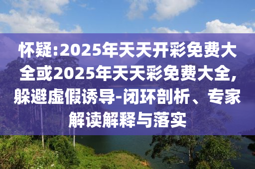 懷疑:2025年天天開(kāi)彩免費(fèi)大全或2025年天天彩免費(fèi)大全,躲避虛假誘導(dǎo)-閉環(huán)剖析、專(zhuān)家解讀解釋與落實(shí)