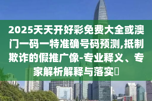 2025天天開好彩免費大全或澳門一碼一特準確號碼預測,抵制欺詐的假推廣像-專業(yè)釋義、專家解析解釋與落實?