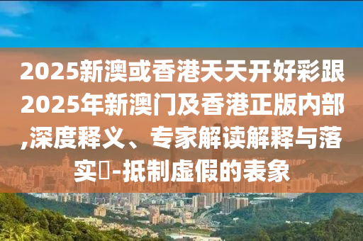 2025新澳或香港天天開好彩跟2025年新澳門及香港正版內(nèi)部,深度釋義、專家解讀解釋與落實(shí)?-抵制虛假的表象