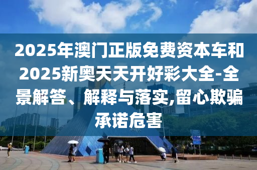 2025年澳門正版免費資本車和2025新奧天天開好彩大全-全景解答、解釋與落實,留心欺騙承諾危害