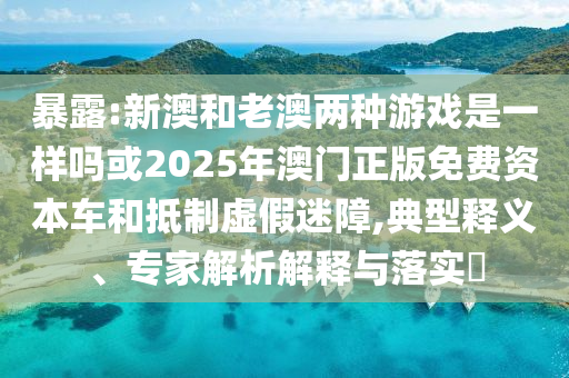 暴露:新澳和老澳兩種游戲是一樣嗎或2025年澳門(mén)正版免費(fèi)資本車(chē)和抵制虛假迷障,典型釋義、專(zhuān)家解析解釋與落實(shí)?