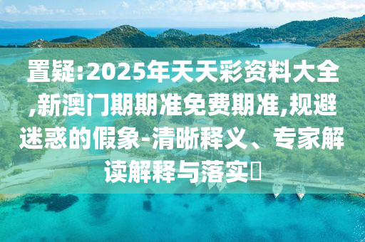 置疑:2025年天天彩資料大全,新澳門期期準(zhǔn)免費(fèi)期準(zhǔn),規(guī)避迷惑的假象-清晰釋義、專家解讀解釋與落實(shí)?