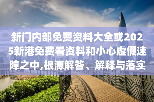 新門內(nèi)部免費(fèi)資料大全或2025新港免費(fèi)看資料和小心虛假迷障之中,根源解答、解釋與落實(shí)