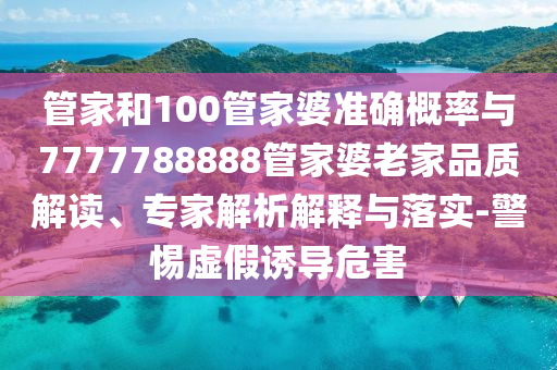管家和100管家婆準(zhǔn)確概率與7777788888管家婆老家品質(zhì)解讀、專家解析解釋與落實(shí)-警惕虛假誘導(dǎo)危害